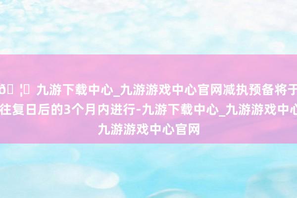 🦄九游下载中心_九游游戏中心官网减执预备将于15个往复日后的3个月内进行-九游下载中心_九游游戏中心官网