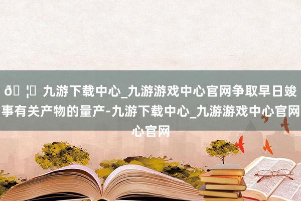 🦄九游下载中心_九游游戏中心官网争取早日竣事有关产物的量产-九游下载中心_九游游戏中心官网