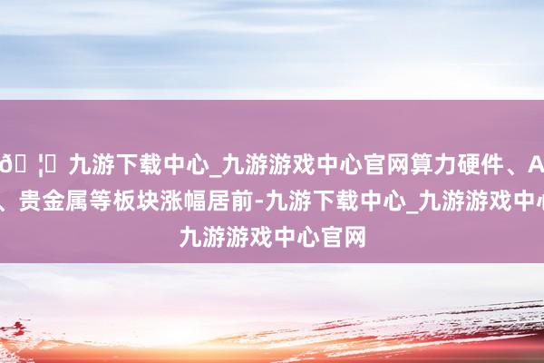 🦄九游下载中心_九游游戏中心官网算力硬件、AI专揽、贵金属等板块涨幅居前-九游下载中心_九游游戏中心官网