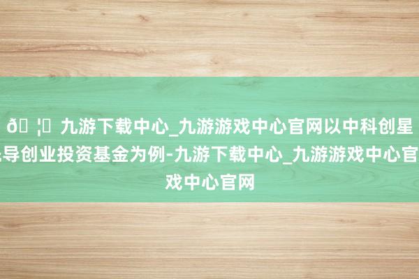 🦄九游下载中心_九游游戏中心官网以中科创星先导创业投资基金为例-九游下载中心_九游游戏中心官网