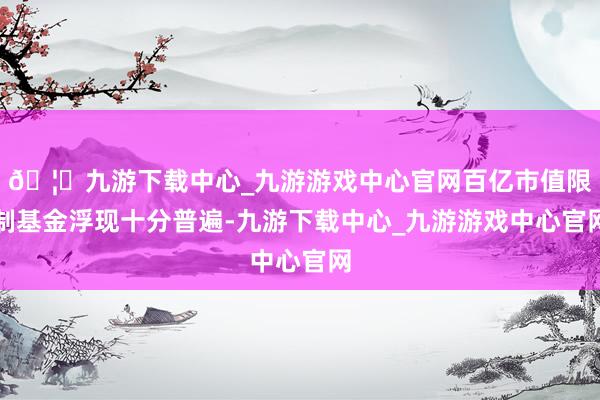 🦄九游下载中心_九游游戏中心官网百亿市值限制基金浮现十分普遍-九游下载中心_九游游戏中心官网