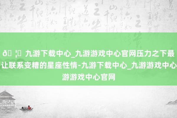 🦄九游下载中心_九游游戏中心官网压力之下最容易让联系变糟的星座性情-九游下载中心_九游游戏中心官网