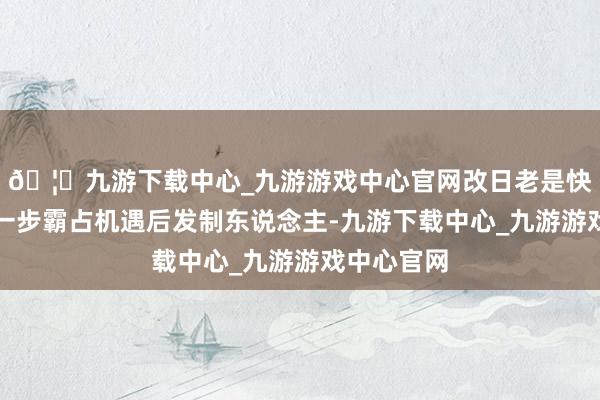 🦄九游下载中心_九游游戏中心官网改日老是快东说念主一步霸占机遇后发制东说念主-九游下载中心_九游游戏中心官网