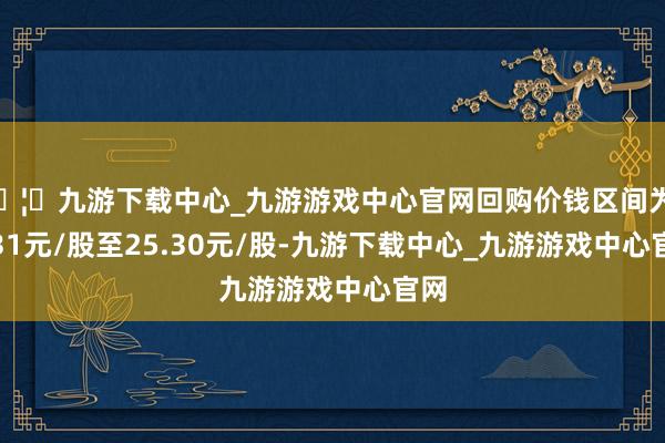 🦄九游下载中心_九游游戏中心官网回购价钱区间为20.31元/股至25.30元/股-九游下载中心_九游游戏中心官网