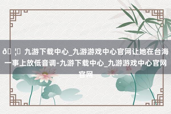 🦄九游下载中心_九游游戏中心官网让她在台海一事上放低音调-九游下载中心_九游游戏中心官网