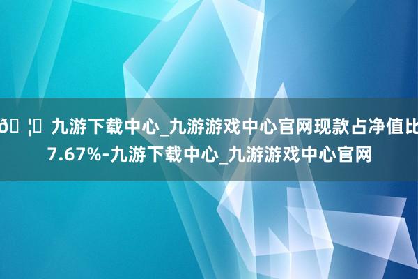🦄九游下载中心_九游游戏中心官网现款占净值比7.67%-九游下载中心_九游游戏中心官网