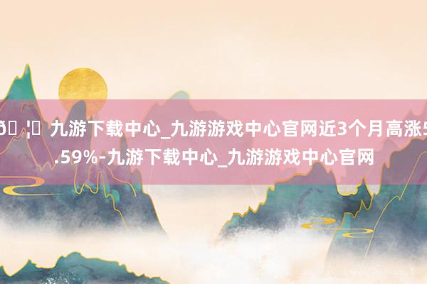 🦄九游下载中心_九游游戏中心官网近3个月高涨5.59%-九游下载中心_九游游戏中心官网