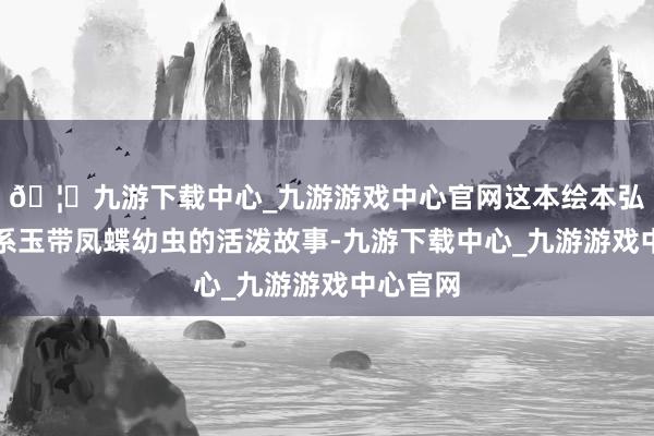🦄九游下载中心_九游游戏中心官网这本绘本弘扬了关系玉带凤蝶幼虫的活泼故事-九游下载中心_九游游戏中心官网