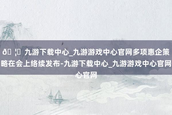 🦄九游下载中心_九游游戏中心官网多项惠企策略在会上络续发布-九游下载中心_九游游戏中心官网