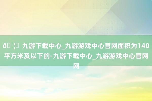 🦄九游下载中心_九游游戏中心官网面积为140平方米及以下的-九游下载中心_九游游戏中心官网