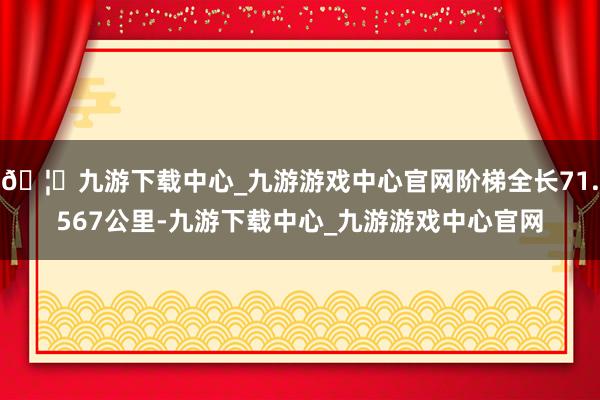 🦄九游下载中心_九游游戏中心官网阶梯全长71.567公里-九游下载中心_九游游戏中心官网