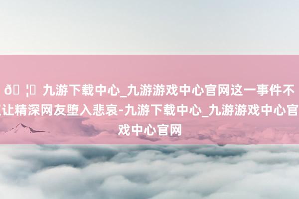 🦄九游下载中心_九游游戏中心官网这一事件不仅让精深网友堕入悲哀-九游下载中心_九游游戏中心官网