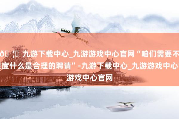 🦄九游下载中心_九游游戏中心官网“咱们需要不绝量度什么是合理的聘请”-九游下载中心_九游游戏中心官网