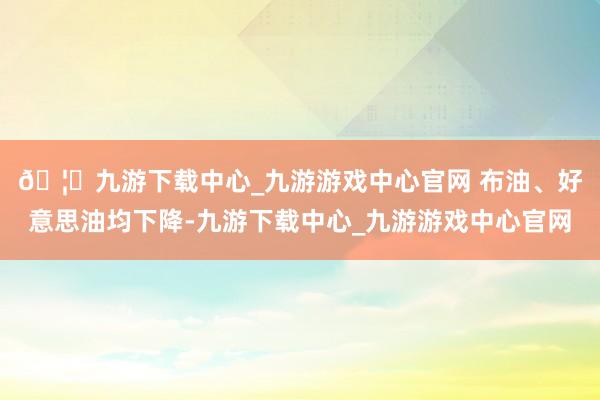 🦄九游下载中心_九游游戏中心官网 　　布油、好意思油均下降-九游下载中心_九游游戏中心官网