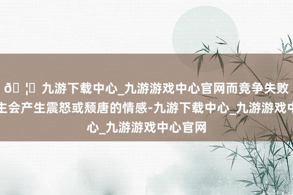 🦄九游下载中心_九游游戏中心官网而竞争失败的东谈主会产生震怒或颓唐的情感-九游下载中心_九游游戏中心官网