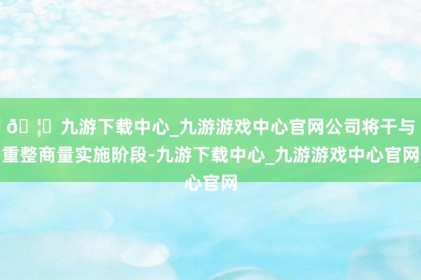 🦄九游下载中心_九游游戏中心官网公司将干与重整商量实施阶段-九游下载中心_九游游戏中心官网