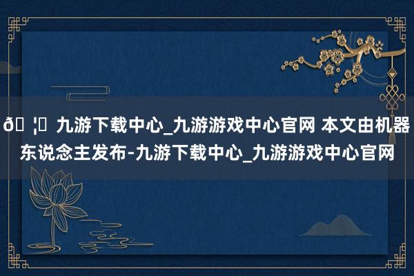 🦄九游下载中心_九游游戏中心官网 本文由机器东说念主发布-九游下载中心_九游游戏中心官网