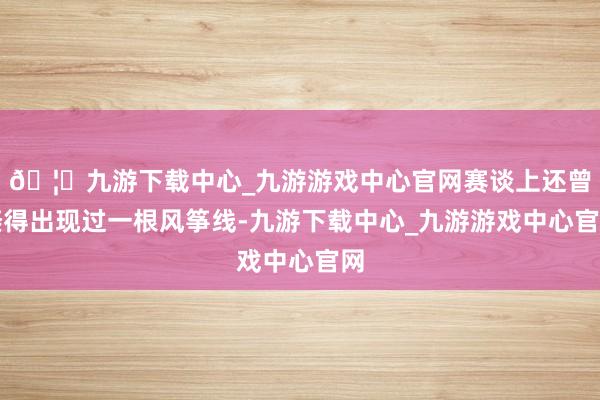 🦄九游下载中心_九游游戏中心官网赛谈上还曾倏得出现过一根风筝线-九游下载中心_九游游戏中心官网