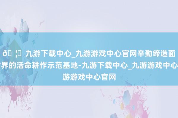 🦄九游下载中心_九游游戏中心官网辛勤缔造面向世界的活命耕作示范基地-九游下载中心_九游游戏中心官网