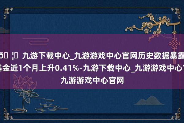 🦄九游下载中心_九游游戏中心官网历史数据暴露该基金近1个月上升0.41%-九游下载中心_九游游戏中心官网