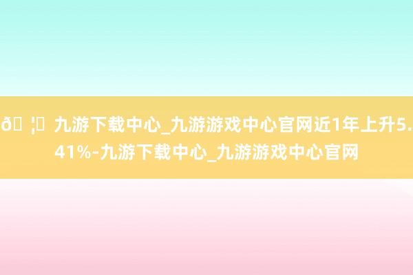 🦄九游下载中心_九游游戏中心官网近1年上升5.41%-九游下载中心_九游游戏中心官网