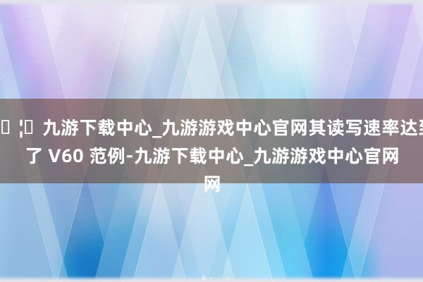 🦄九游下载中心_九游游戏中心官网其读写速率达到了 V60 范例-九游下载中心_九游游戏中心官网