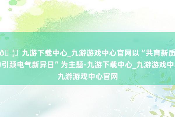 🦄九游下载中心_九游游戏中心官网以“共育新质分娩力引颈电气新异日”为主题-九游下载中心_九游游戏中心官网