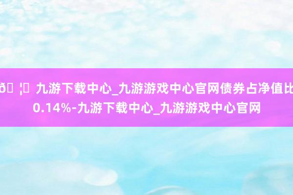 🦄九游下载中心_九游游戏中心官网债券占净值比0.14%-九游下载中心_九游游戏中心官网