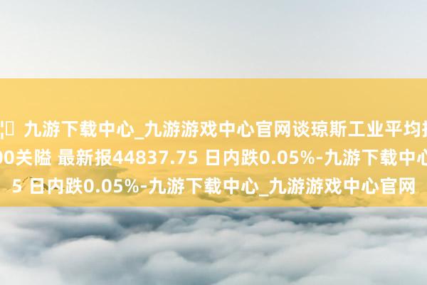 🦄九游下载中心_九游游戏中心官网谈琼斯工业平均指数刚刚打破44900.00关隘 最新报44837.75 日内跌0.05%-九游下载中心_九游游戏中心官网