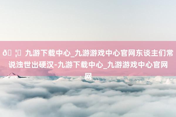 🦄九游下载中心_九游游戏中心官网东谈主们常说浊世出硬汉-九游下载中心_九游游戏中心官网