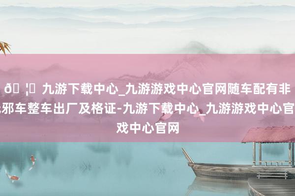🦄九游下载中心_九游游戏中心官网随车配有非无邪车整车出厂及格证-九游下载中心_九游游戏中心官网