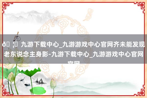 🦄九游下载中心_九游游戏中心官网齐未能发现老东说念主身影-九游下载中心_九游游戏中心官网