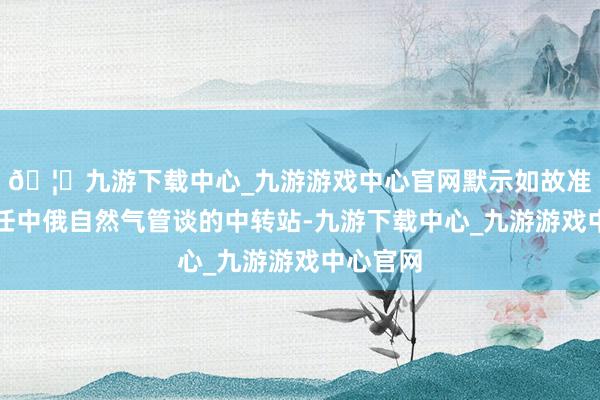 🦄九游下载中心_九游游戏中心官网默示如故准备好充任中俄自然气管谈的中转站-九游下载中心_九游游戏中心官网