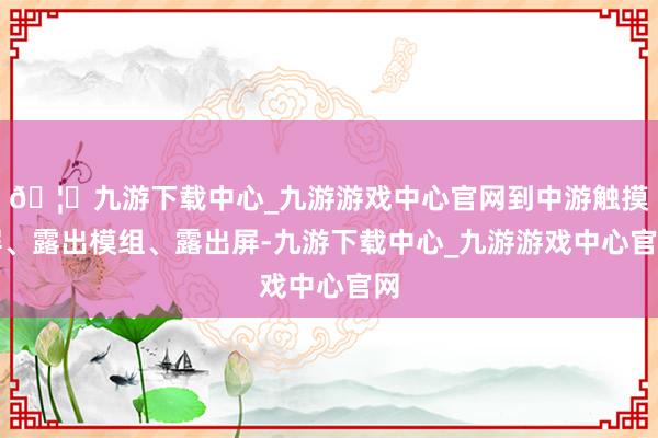 🦄九游下载中心_九游游戏中心官网到中游触摸屏、露出模组、露出屏-九游下载中心_九游游戏中心官网