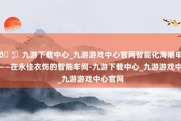 🦄九游下载中心_九游游戏中心官网智能化海潮申明鹊起——在永佳衣饰的智能车间-九游下载中心_九游游戏中心官网