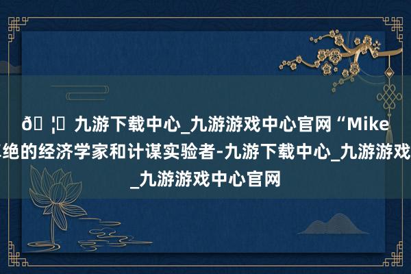 🦄九游下载中心_九游游戏中心官网 “Mike是一位卓绝的经济学家和计谋实验者-九游下载中心_九游游戏中心官网