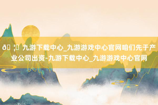 🦄九游下载中心_九游游戏中心官网咱们先于产业公司出资-九游下载中心_九游游戏中心官网