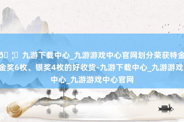 🦄九游下载中心_九游游戏中心官网划分荣获特金奖1枚、金奖6枚、银奖4枚的好收货-九游下载中心_九游游戏中心官网