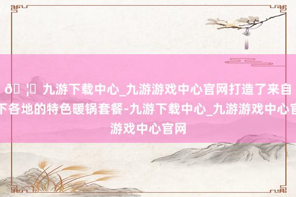 🦄九游下载中心_九游游戏中心官网打造了来自天下各地的特色暖锅套餐-九游下载中心_九游游戏中心官网