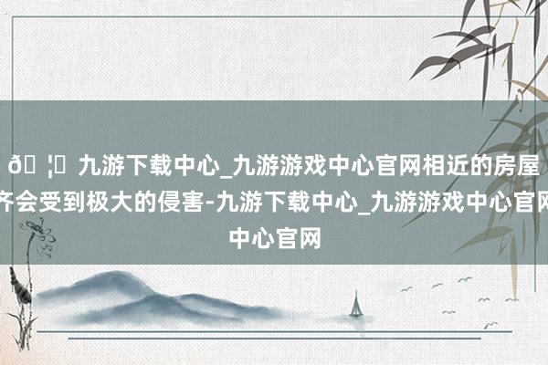 🦄九游下载中心_九游游戏中心官网相近的房屋齐会受到极大的侵害-九游下载中心_九游游戏中心官网