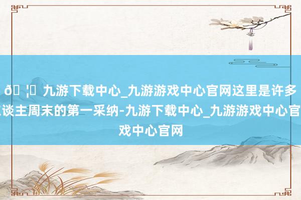 🦄九游下载中心_九游游戏中心官网这里是许多东谈主周末的第一采纳-九游下载中心_九游游戏中心官网