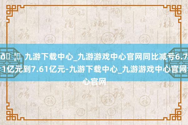 🦄九游下载中心_九游游戏中心官网同比减亏6.71亿元到7.61亿元-九游下载中心_九游游戏中心官网