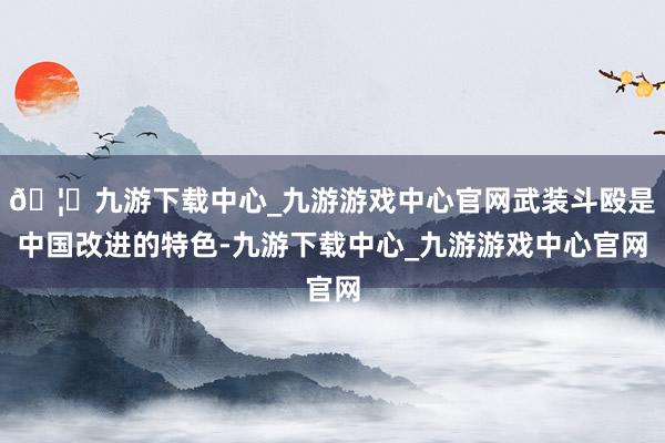 🦄九游下载中心_九游游戏中心官网武装斗殴是中国改进的特色-九游下载中心_九游游戏中心官网