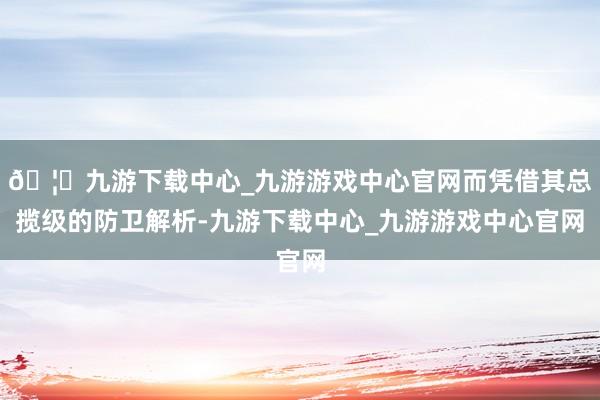 🦄九游下载中心_九游游戏中心官网而凭借其总揽级的防卫解析-九游下载中心_九游游戏中心官网