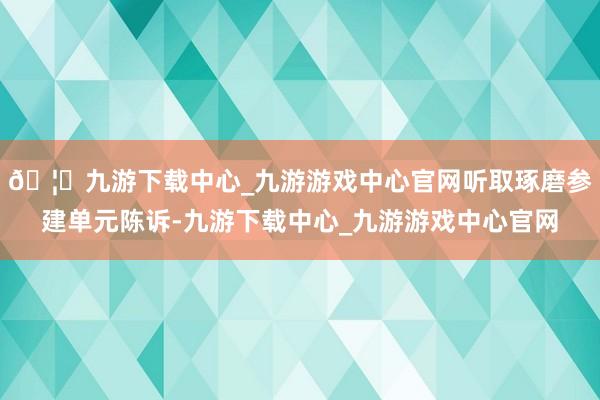 🦄九游下载中心_九游游戏中心官网听取琢磨参建单元陈诉-九游下载中心_九游游戏中心官网
