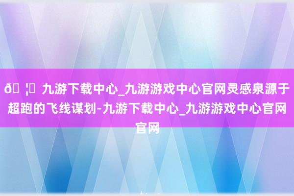 🦄九游下载中心_九游游戏中心官网灵感泉源于超跑的飞线谋划-九游下载中心_九游游戏中心官网
