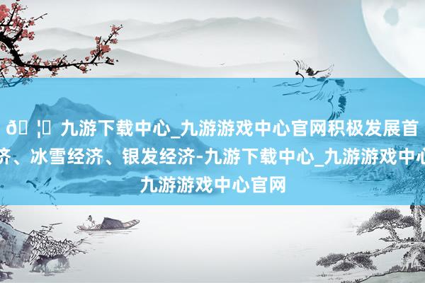 🦄九游下载中心_九游游戏中心官网积极发展首发经济、冰雪经济、银发经济-九游下载中心_九游游戏中心官网