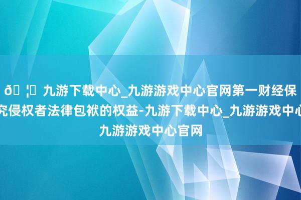 🦄九游下载中心_九游游戏中心官网第一财经保留根究侵权者法律包袱的权益-九游下载中心_九游游戏中心官网