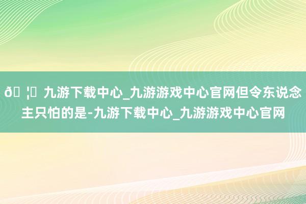 🦄九游下载中心_九游游戏中心官网但令东说念主只怕的是-九游下载中心_九游游戏中心官网