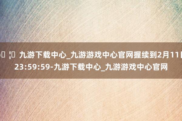 🦄九游下载中心_九游游戏中心官网握续到2月11日23:59:59-九游下载中心_九游游戏中心官网